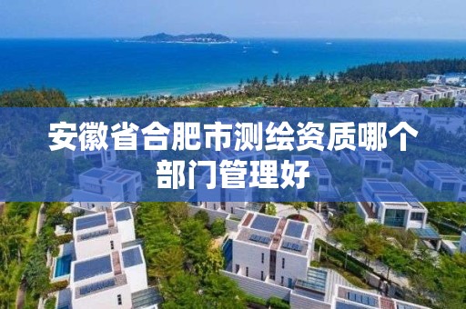 安徽省合肥市测绘资质哪个部门管理好