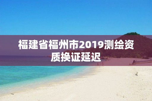 福建省福州市2019测绘资质换证延迟