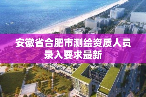 安徽省合肥市测绘资质人员录入要求最新