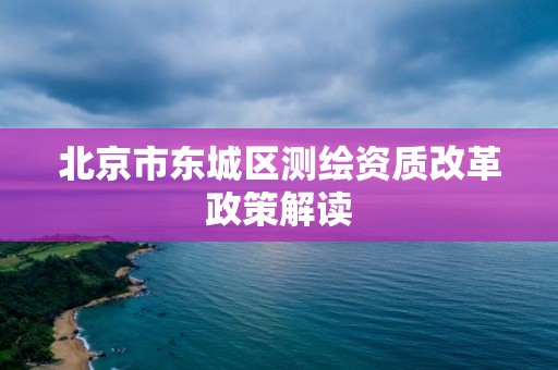 北京市东城区测绘资质改革政策解读