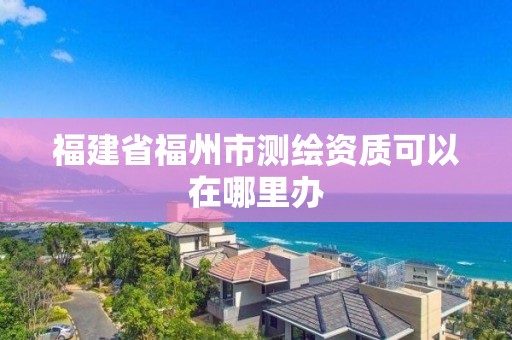 福建省福州市测绘资质可以在哪里办