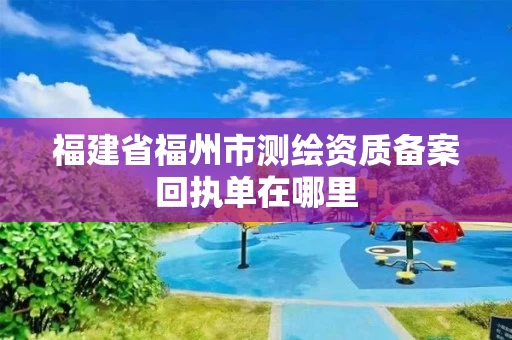福建省福州市测绘资质备案回执单在哪里 福建省福州市测绘资质备案回执单在哪里
