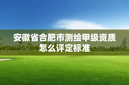 安徽省合肥市测绘甲级资质怎么评定标准