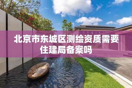 北京市东城区测绘资质需要住建局备案吗