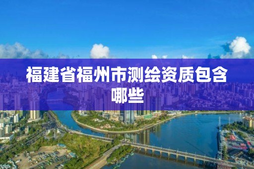 福建省福州市测绘资质包含哪些