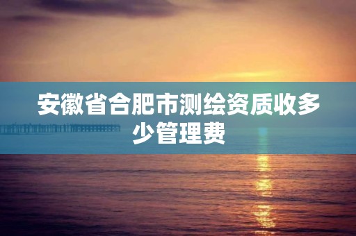 安徽省合肥市测绘资质收多少管理费