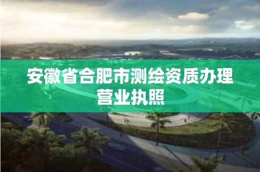 安徽省合肥市测绘资质办理营业执照