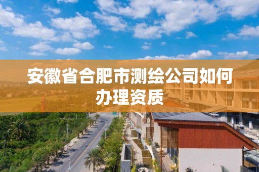 安徽省合肥市测绘公司如何办理资质