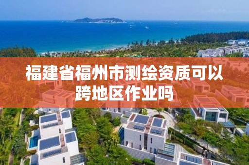 福建省福州市测绘资质可以跨地区作业吗