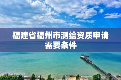 福建省福州市测绘资质申请需要条件