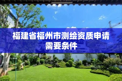 福建省福州市测绘资质申请需要条件 福建省福州市测绘资质申请需要条件