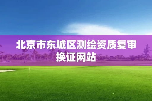 北京市东城区测绘资质复审换证网站 北京市东城区测绘资质复审换证网站