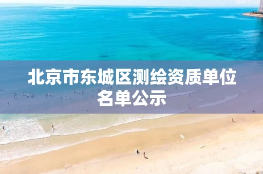 北京市东城区测绘资质单位名单公示 北京市东城区测绘资质单位名单公示