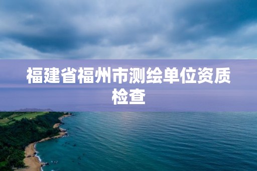 福建省福州市测绘单位资质检查