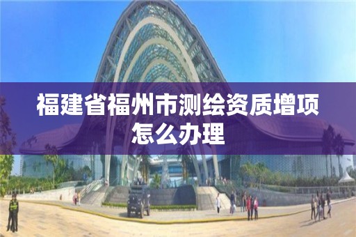 福建省福州市测绘资质增项怎么办理