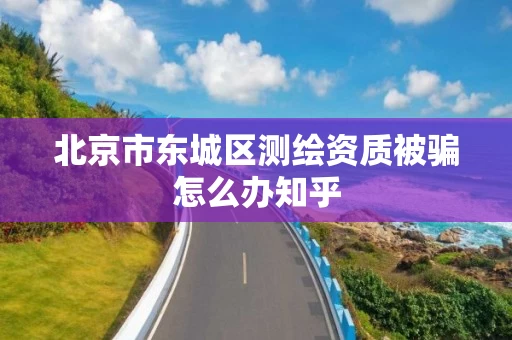 北京市东城区测绘资质被骗怎么办知乎 北京市东城区测绘资质被骗怎么办知乎