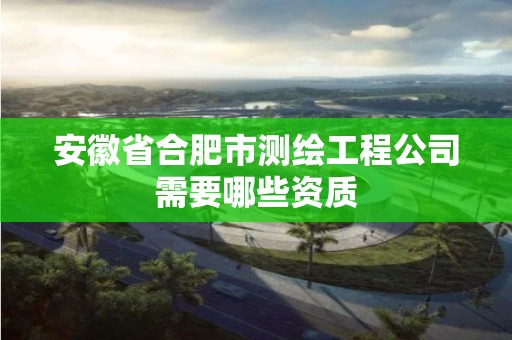 安徽省合肥市测绘工程公司需要哪些资质