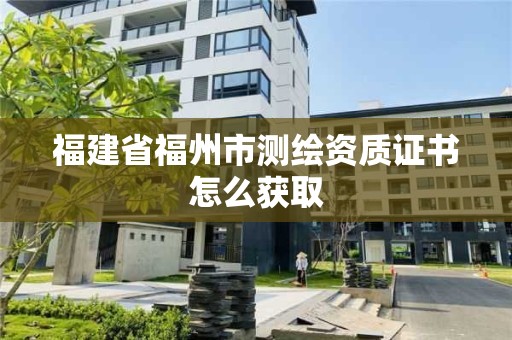 福建省福州市测绘资质证书怎么获取