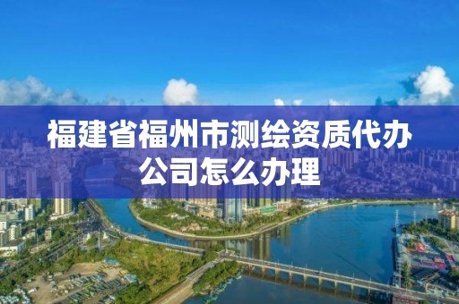 福建省福州市测绘资质代办公司怎么办理