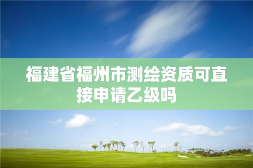 福建省福州市测绘资质可直接申请乙级吗