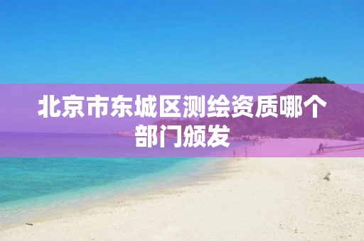 北京市东城区测绘资质哪个部门颁发 北京市东城区测绘资质哪个部门颁发