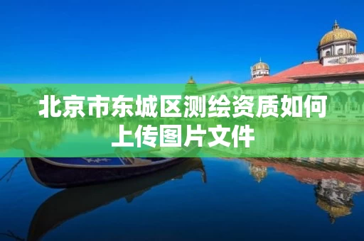 北京市东城区测绘资质如何上传图片文件 北京市东城区测绘资质如何上传图片文件