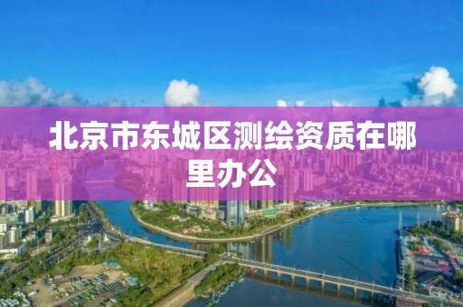 北京市东城区测绘资质在哪里办公