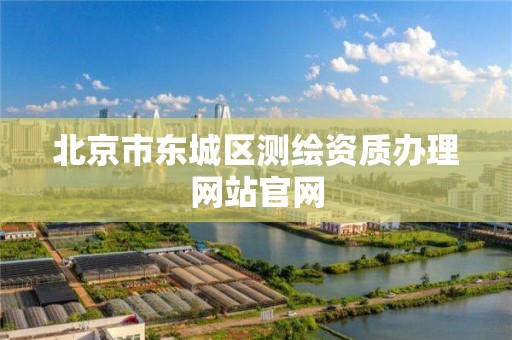 北京市东城区测绘资质办理网站官网