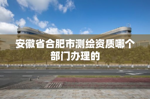 安徽省合肥市测绘资质哪个部门办理的