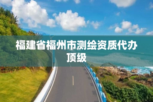 福建省福州市测绘资质代办顶级 福建省福州市测绘资质代办顶级