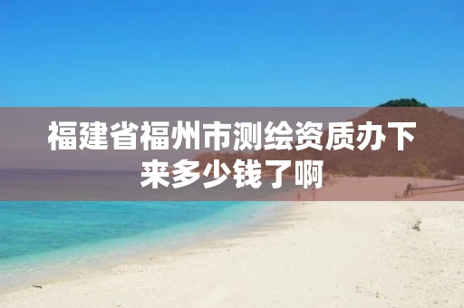福建省福州市测绘资质办下来多少钱了啊 福建省福州市测绘资质办下来多少钱了啊