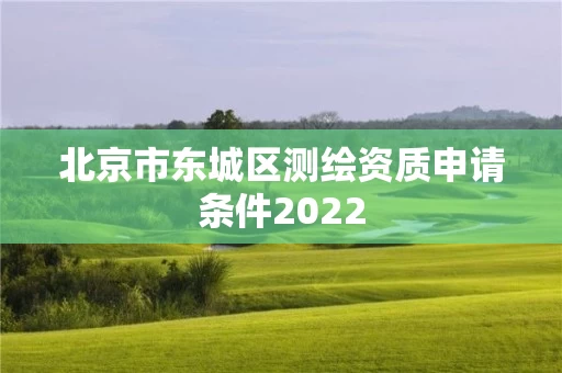 北京市东城区测绘资质申请条件2022 北京市东城区测绘资质申请条件2022