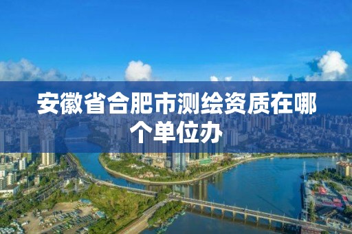 安徽省合肥市测绘资质在哪个单位办