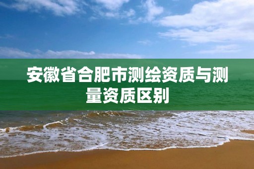 安徽省合肥市测绘资质与测量资质区别