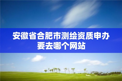 安徽省合肥市测绘资质申办要去哪个网站