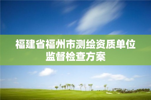 福建省福州市测绘资质单位监督检查方案