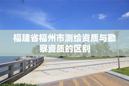 福建省福州市测绘资质与勘察资质的区别