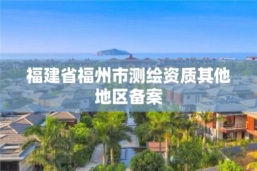 福建省福州市测绘资质其他地区备案 福建省福州市测绘资质其他地区备案