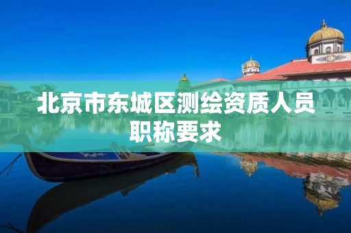 北京市东城区测绘资质人员职称要求 北京市东城区测绘资质人员职称要求