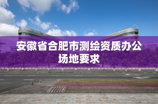 安徽省合肥市测绘资质办公场地要求