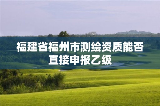 福建省福州市测绘资质能否直接申报乙级