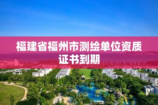 福建省福州市测绘单位资质证书到期 福建省福州市测绘单位资质证书到期