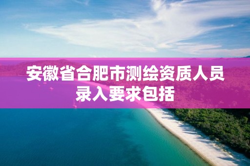 安徽省合肥市测绘资质人员录入要求包括