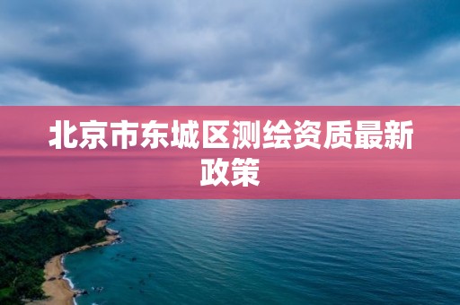 北京市东城区测绘资质最新政策