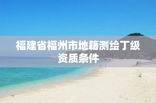 福建省福州市地籍测绘丁级资质条件 福建省福州市地籍测绘丁级资质条件