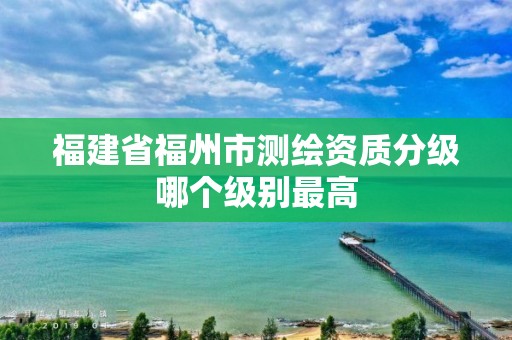 福建省福州市测绘资质分级哪个级别最高