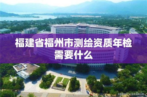 福建省福州市测绘资质年检需要什么