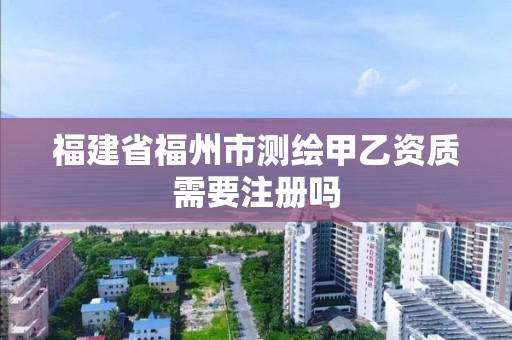 福建省福州市测绘甲乙资质需要注册吗