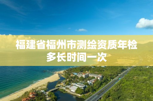 福建省福州市测绘资质年检多长时间一次