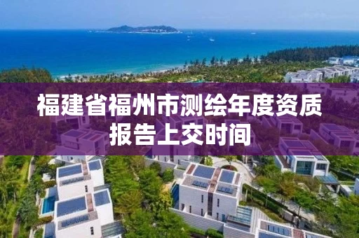 福建省福州市测绘年度资质报告上交时间 福建省福州市测绘年度资质报告上交时间